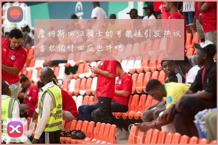 詹姆斯回归骑士的可能性引发热议吉尔伯特回应也许吧