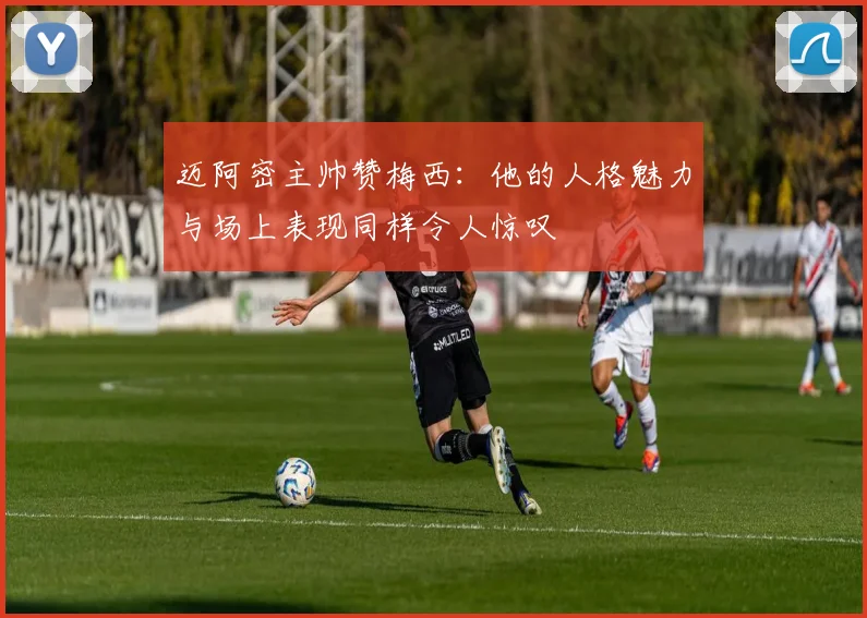 迈阿密主帅赞梅西：他的人格魅力与场上表现同样令人惊叹