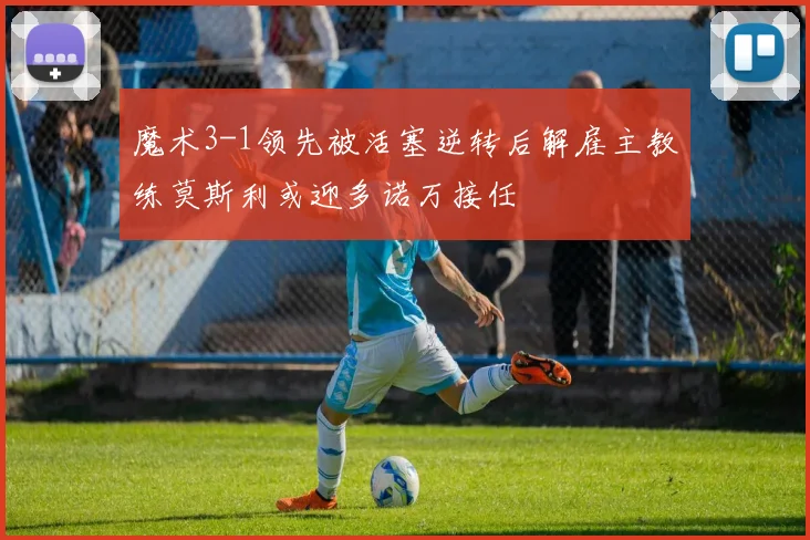 魔术3-1领先被活塞逆转后解雇主教练莫斯利或迎多诺万接任