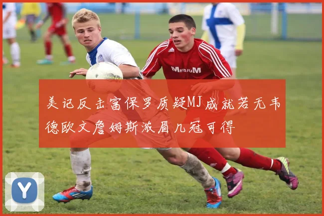 美记反击富保罗质疑MJ成就若无韦德欧文詹姆斯浓眉几冠可得