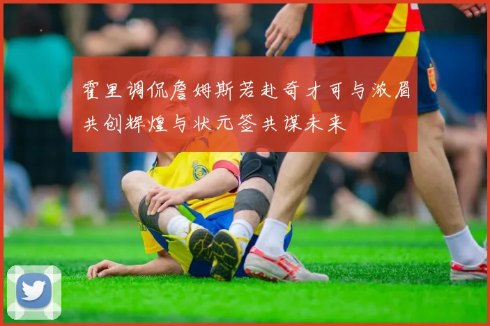 霍里调侃詹姆斯若赴奇才可与浓眉共创辉煌与状元签共谋未来