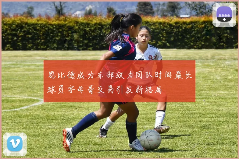 恩比德成为东部效力同队时间最长球员字母哥交易引发新格局
