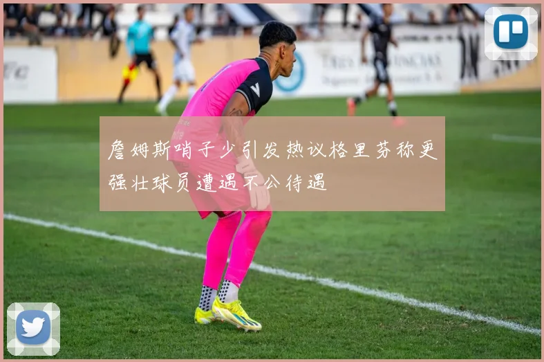 詹姆斯哨子少引发热议格里芬称更强壮球员遭遇不公待遇