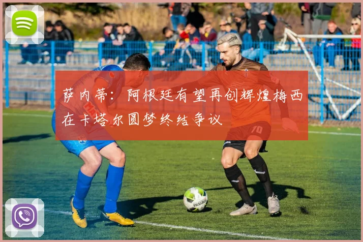 萨内蒂：阿根廷有望再创辉煌梅西在卡塔尔圆梦终结争议