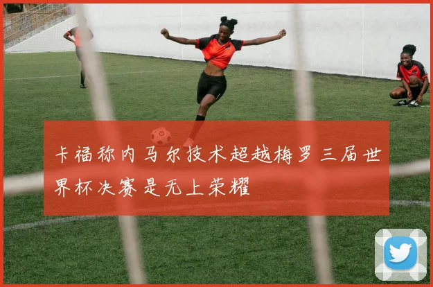 卡福称内马尔技术超越梅罗三届世界杯决赛是无上荣耀