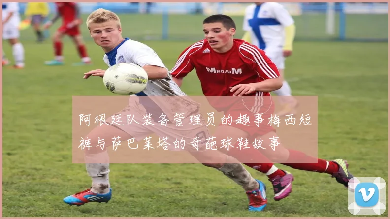 阿根廷队装备管理员的趣事梅西短裤与萨巴莱塔的奇葩球鞋故事
