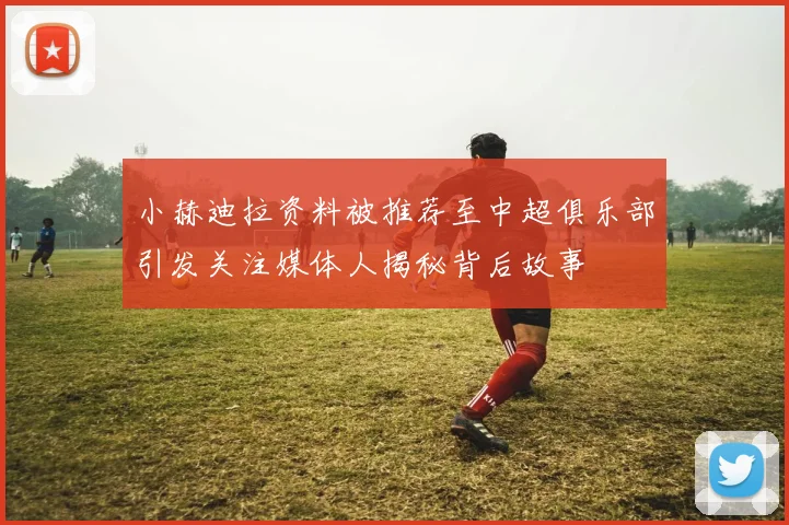 小赫迪拉资料被推荐至中超俱乐部引发关注媒体人揭秘背后故事