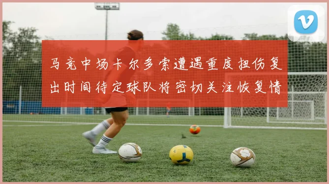 马竞中场卡尔多索遭遇重度扭伤复出时间待定球队将密切关注恢复情况
